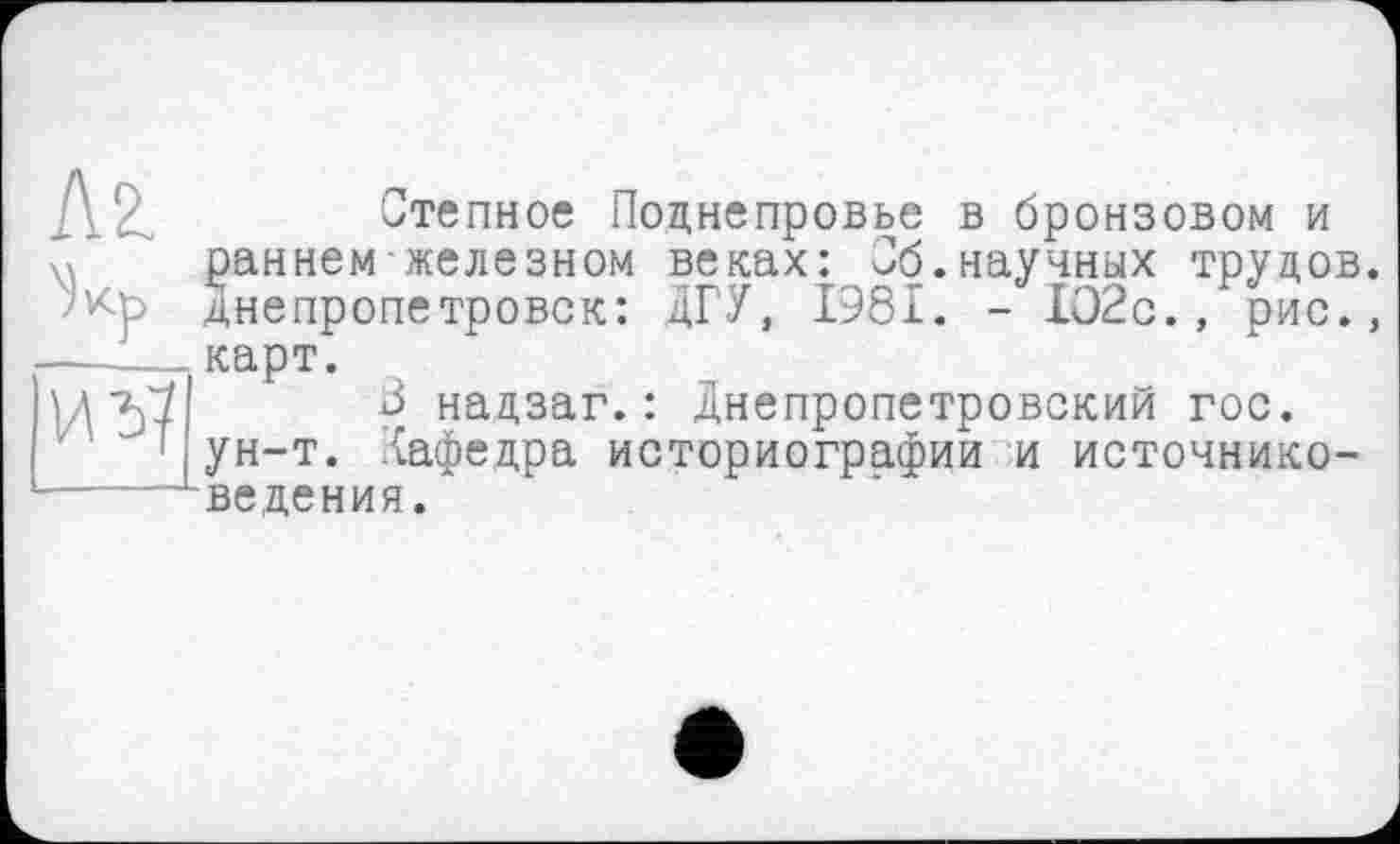 ﻿]\^	Степное Поднепровье в бронзовом и
раннем железном веках: Об.научных трудов. Днепропетровск: ДГУ, 1981. - 1О2с., рис., —____карт.
U "5?	3 надзаг. : Днепропетровский гос.
ун-т. Кафедра историографии и источнико-
■----LBe дения.